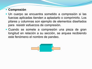  Compresión 
 Un cuerpo se encuentra sometido a compresión si las 
fuerzas aplicadas tienden a aplastarlo o comprimirlo. Los 
pilares y columnas son ejemplo de elementos diseñados 
para resistir esfuerzos de compresión. 
 Cuando se somete a compresión una pieza de gran 
longitud en relación a su sección, se arquea recibiendo 
este fenómeno el nombre de pandeo. 
 