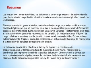 Los materiales, en su totalidad, se deforman a una carga externa. Se sabe además
que, hasta cierta carga límite el sólido recobra sus dimensiones originales cuando se
le descarga.
El comportamiento general de los materiales bajo carga se puede clasificar como
dúctil o frágil según que el material muestre o no capacidad para sufrir deformación
plástica. Los materiales dúctiles exhiben una curva Esfuerzo - Deformación que llega
a su máximo en el punto de resistencia a la tensión. En materiales más frágiles, la
carga máxima o resistencia a la tensión ocurre en el punto de falla. En materiales
extremadamente frágiles, como los cerámicos, el esfuerzo de fluencia, la resistencia
a la tensión y el esfuerzo de ruptura son iguales.
La deformación elástica obedece a la Ley de Hooke La constante de
proporcionalidad E llamada módulo de elasticidad o de Young, representa la
pendiente del segmento lineal de la gráfica Esfuerzo - Deformación, y puede ser
interpretado como la rigidez, o sea, la resistencia del material a la deformación
elástica. En la deformación plástica la Ley de Hooke deja de tener validez.
Resumen
 