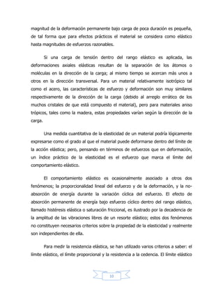 10
ha observado que la mayoría de los materiales exhiben esta relación lineal entre el
esfuerzo y la deformación dentro del rango elástico. El concepto de
proporcionalidad entre el esfuerzo y la deformación es conocido como Ley de
Hooke, debido a la histórica generalización por Robert Hooke de los resultados de
sus observaciones sobre el comportamiento de los resortes.
 