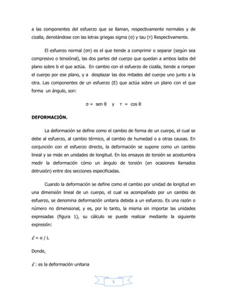 5
Dependiendo de la naturaleza del material y las condiciones bajo las que se
encuentre, existen varios tipos de deformación. Se dice que un cuerpo sufre una
deformación elástica cuando la relación entre esfuerzo y deformación es constante,
y el cuerpo puede recuperar su forma original al cesar el esfuerzo deformante.
Cuando dicha relación no es constante se produce una deformación plástica y
aunque se retire el esfuerzo, el cuerpo quedará con una deformación permanente.
Diagrama esfuerzo–deformación.
El diseño de elementos estructurales implica determinar la resistencia y
rigidez del material estructural, estas propiedades se pueden relacionar si se
evalúa una barra sometida a una fuerza axial para la cual se registra
simultáneamente la fuerza aplicada y el alargamiento producido. Estos valores
permiten determinar el esfuerzo y la deformación que al graficar originan el
denominado diagrama de esfuerzo y deformación.
Los diagramas son similares si se trata del mismo material y de manera
general permite agrupar los materiales dentro de dos categorías con propiedades
afines que se denominan materiales dúctiles y materiales frágiles. Los diagramas
de materiales dúctiles se caracterizan por ser capaces de resistir grandes
 
