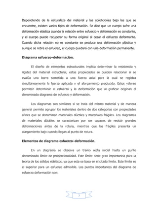 7
la pendiente de la recta, es constante para cada material y se llama módulo de
elasticidad (E), valor que representa la rigidez de un material.
Seguridad.
El diseño de estructuras implica obtener dimensiones de elementos que
sean tanto económicos como seguros durante la vida de la estructura. Para ello se
emplea el término estado límite3 el cual según las nuevas especificaciones puede
estar relacionado con la pérdida de la capacidad de carga o con el deterioro
gradual que hace que la estructura no cumpla con la función asignada o con la
fatiga4 del material.
El concepto de estado límite permite establecer un enfoque más racional al
problema de la seguridad estructural5 al emplear la estadística como medio para
analizar la variabilidad de la magnitud de la cargas así como de las propiedades de
los materiales. Siendo el diseño seguro de un elemento la relación entre los efectos
de las cargas multiplicados por un factor que debe ser menor a la resistencia del
material disminuida.
La resistencia supuesta de un material o esfuerzo último para efectos de
diseño se dice que es el esfuerzo de cedencia, ya que una estructura con un
comportamiento más allá del límite elástico es lo que se considera para la mayoría
de los casos como un estado no deseado en la estructura por las implicaciones de
las deformaciones permanentes y la pérdida de la relación lineal entre el esfuerzo
y la deformación. El anterior enfoque se denominaba diseño por el diseño por
esfuerzos de trabajo y consistía en usar un esfuerzo admisible que es una fracción
del esfuerzo último, así, esta fracción se convertía en el factor de seguridad de la
estructura.
 
