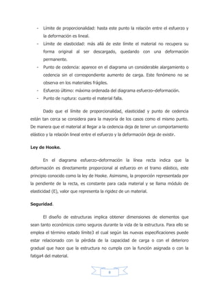 8
ELASTICIDAD.
La elasticidad es aquella propiedad de un material por virtud de la cual las
deformaciones causadas por el esfuerzo desaparecen al removérsele. Algunas
sustancias, tales como los gases poseen únicamente elasticidad volumétrica, pero
los sólidos pueden poseer, además, elasticidad de forma. Un cuerpo perfectamente
elástico se concibe como uno que recobra completamente su forma y sus
dimensiones originales al retirarse el esfuerzo.
No se conocen materiales que sean perfectamente elásticos a través del
rango de esfuerzos completo hasta la ruptura, aunque algunos materiales como el
acero, parecen ser elásticos en un considerable rango de esfuerzos. Algunos
materiales, como el hierro fundido, el concreto, y ciertos metales no ferrosos, son
imperfectamente elásticos aun bajo esfuerzos relativamente reducidos, pero la
magnitud de la deformación permanente bajo carga de poca duración es pequeña,
de tal forma que para efectos prácticos el material se considera como elástico
hasta magnitudes de esfuerzos razonables.
 