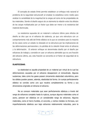 9
Si una carga de tensión dentro del rango elástico es aplicada, las
deformaciones axiales elásticas resultan de la separación de los átomos o
moléculas en la dirección de la carga; al mismo tiempo se acercan más unos a
otros en la dirección transversal. Para un material relativamente isotrópico tal
como el acero, las características de esfuerzo y deformación son muy similares
respectivamente de la dirección de la carga (debido al arreglo errático de los
muchos cristales de que está compuesto el material), pero para materiales aniso
trópicos, tales como la madera, estas propiedades varían según la dirección de la
carga.
Una medida cuantitativa de la elasticidad de un material podría lógicamente
expresarse como el grado al que el material puede deformarse dentro del límite de
la acción elástica; pero, pensando en términos de esfuerzos que en deformación,
un índice práctico de la elasticidad es el esfuerzo que marca el límite del
comportamiento elástico.
El comportamiento elástico es ocasionalmente asociado a otros dos
fenómenos; la proporcionalidad lineal del esfuerzo y de la deformación, y la no-
absorción de energía durante la variación cíclica del esfuerzo. El efecto de
absorción permanente de energía bajo esfuerzo cíclico dentro del rango elástico,
llamado histéresis elástica o saturación friccional, es ilustrado por la decadencia de
la amplitud de las vibraciones libres de un resorte elástico; estos dos fenómenos
no constituyen necesarios criterios sobre la propiedad de la elasticidad y realmente
son independientes de ella.
Para medir la resistencia elástica, se han utilizado varios criterios a saber: el
límite elástico, el límite proporcional y la resistencia a la cedencia. El límite elástico
se define como el mayor esfuerzo que un material es capaz de desarrollar sin que
ocurra la deformación permanente al retirar el esfuerzo. El límite proporcional se
define cómo el mayor esfuerzo que un material es capaz de desarrollar sin
desviarse de la proporcionalidad rectilínea entre el esfuerzo y la deformación; se
 