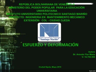 Autora
Br. Arévalo Flor Maria
V- 18.794.598
ESFUERZO Y DEFORMACIÓN
REPÚBLICA BOLIVARIANA DE VENEZUELA
MINISTERIO DEL PODER POPULAR PARA LA EDUCACIÓN
UNIVERSITARIA
INSTITUTO UNIVERSITARIO POLITECNICO SANTIAGO MARIÑO
PROYECTO: INGENIERIA EN MANTENIMIENTO MECÁNICO
EXTENSIÓN: COL - CIUDAD OJEDA
Ciudad Ojeda, Mayo 2015
 