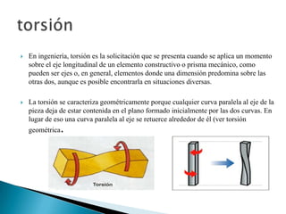  En ingeniería, torsión es la solicitación que se presenta cuando se aplica un momento
sobre el eje longitudinal de un elemento constructivo o prisma mecánico, como
pueden ser ejes o, en general, elementos donde una dimensión predomina sobre las
otras dos, aunque es posible encontrarla en situaciones diversas.
 La torsión se caracteriza geométricamente porque cualquier curva paralela al eje de la
pieza deja de estar contenida en el plano formado inicialmente por las dos curvas. En
lugar de eso una curva paralela al eje se retuerce alrededor de él (ver torsión
geométrica.
 