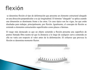 se denomina flexión al tipo de deformación que presenta un elemento estructural alargado
en una dirección perpendicular a su eje longitudinal. El término "alargado" se aplica cuando
una dimensión es dominante frente a las otras. Un caso típico son las vigas, las que están
diseñadas para trabajar, principalmente, por flexión. Igualmente, el concepto de flexión se
extiende a elementos estructurales superficiales como placas o láminas.
El rasgo más destacado es que un objeto sometido a flexión presenta una superficie de
puntos llamada fibra neutra tal que la distancia a lo largo de cualquier curva contenida en
ella no varía con respecto al valor antes de la deformación. El esfuerzo que provoca la
flexión se denomina momento flector.
 