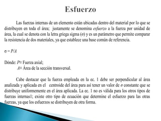 Las fuerzas internas de un elemento están ubicadas dentro del material por lo que se
distribuyen en toda el área; justamente se denomina esfuerzo a la fuerza por unidad de
área, la cual se denota con la letra griega sigma (σ) y es un parámetro que permite comparar
la resistencia de dos materiales, ya que establece una base común de referencia.
ζ = P/A
Dónde: P≡ Fuerza axial;
A≡ Área de la sección transversal.
Cabe destacar que la fuerza empleada en la ec. 1 debe ser perpendicular al área
analizada y aplicada en el centroide del área para así tener un valor de σ constante que se
distribuye uniformemente en el área aplicada. La ec. 1 no es válida para los otros tipos de
fuerzas internas1; existe otro tipo de ecuación que determine el esfuerzo para las otras
fuerzas, ya que los esfuerzos se distribuyen de otra forma.
 