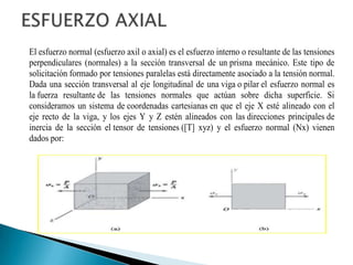 El esfuerzo normal (esfuerzo axil o axial) es el esfuerzo interno o resultante de las tensiones
perpendiculares (normales) a la sección transversal de un prisma mecánico. Este tipo de
solicitación formado por tensiones paralelas está directamente asociado a la tensión normal.
Dada una sección transversal al eje longitudinal de una viga o pilar el esfuerzo normal es
la fuerza resultante de las tensiones normales que actúan sobre dicha superficie. Si
consideramos un sistema de coordenadas cartesianas en que el eje X esté alineado con el
eje recto de la viga, y los ejes Y y Z estén alineados con las direcciones principales de
inercia de la sección el tensor de tensiones ([T] xyz) y el esfuerzo normal (Nx) vienen
dados por:
 