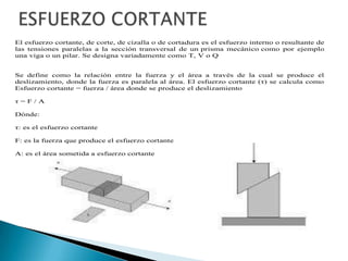 El esfuerzo cortante, de corte, de cizalla o de cortadura es el esfuerzo interno o resultante de
las tensiones paralelas a la sección transversal de un prisma mecánico como por ejemplo
una viga o un pilar. Se designa variadamente como T, V o Q
Se define como la relación entre la fuerza y el área a través de la cual se produce el
deslizamiento, donde la fuerza es paralela al área. El esfuerzo cortante (η) se calcula como
Esfuerzo cortante = fuerza / área donde se produce el deslizamiento
η = F / A
Dónde:
η: es el esfuerzo cortante
F: es la fuerza que produce el esfuerzo cortante
A: es el área sometida a esfuerzo cortante
 