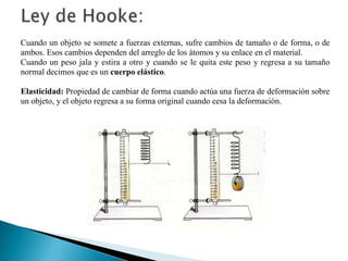 Cuando un objeto se somete a fuerzas externas, sufre cambios de tamaño o de forma, o de
ambos. Esos cambios dependen del arreglo de los átomos y su enlace en el material.
Cuando un peso jala y estira a otro y cuando se le quita este peso y regresa a su tamaño
normal decimos que es un cuerpo elástico.
Elasticidad: Propiedad de cambiar de forma cuando actúa una fuerza de deformación sobre
un objeto, y el objeto regresa a su forma original cuando cesa la deformación.
 
