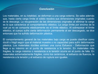 Conclusión
Los materiales, en su totalidad, se deforman a una carga externa. Se sabe además
que, hasta cierta carga límite el sólido recobra sus dimensiones originales cuando
se le descarga. La recuperación de las dimensiones originales al eliminar la carga
es lo que caracteriza al comportamiento elástico. La carga límite por encima de la
cual ya no se comporta elásticamente es el límite elástico. Al sobrepasar el límite
elástico, el cuerpo sufre cierta deformación permanente al ser descargado, se dice
entonces que ha sufrido deformación plástica.
El comportamiento general de los materiales bajo carga se puede clasificar como
dúctil o frágil según que el material muestre o no capacidad para sufrir deformación
plástica. Los materiales dúctiles exhiben una curva Esfuerzo - Deformación que
llega a su máximo en el punto de resistencia a la tensión. En materiales más
frágiles, la carga máxima o resistencia a la tensión ocurre en el punto de falla. En
materiales extremadamente frágiles, como los cerámicos, el esfuerzo de fluencia, la
resistencia a la tensión y el esfuerzo de ruptura son iguales.
 