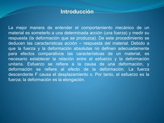 La mejor manera de entender el comportamiento mecánico de un
material es someterlo a una determinada acción (una fuerza) y medir su
respuesta (la deformación que se produzca). De este procedimiento se
deducen las características acción – respuesta del material. Debido a
que la fuerza y la deformación absolutas no definen adecuadamente
para efectos comparativos las características de un material, es
necesario establecer la relación entre el esfuerzo y la deformación
unitaria. Esfuerzo se refiere a la causa de una deformación, y
deformación se refiere al efecto de la deformación. La fuerza
descendente F causa el desplazamiento x. Por tanto, el esfuerzo es la
fuerza; la deformación es la elongación.
Introducción
 