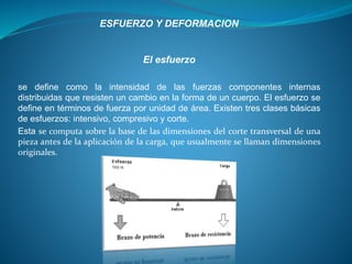El esfuerzo
se define como la intensidad de las fuerzas componentes internas
distribuidas que resisten un cambio en la forma de un cuerpo. El esfuerzo se
define en términos de fuerza por unidad de área. Existen tres clases básicas
de esfuerzos: intensivo, compresivo y corte.
Esta se computa sobre la base de las dimensiones del corte transversal de una
pieza antes de la aplicación de la carga, que usualmente se llaman dimensiones
originales.
ESFUERZO Y DEFORMACION
 