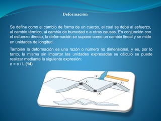 Deformación
Se define como el cambio de forma de un cuerpo, el cual se debe al esfuerzo,
al cambio térmico, al cambio de humedad o a otras causas. En conjunción con
el esfuerzo directo, la deformación se supone como un cambio lineal y se mide
en unidades de longitud.
También la deformación es una razón o número no dimensional, y es, por lo
tanto, la misma sin importar las unidades expresadas su cálculo se puede
realizar mediante la siguiente expresión:
e = e / L (14)
 