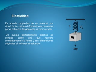 Elasticidad
Es aquella propiedad de un material por
virtud de la cual las deformaciones causadas
por el esfuerzo desaparecen al removérsele.
Un cuerpo perfectamente elástico se
concibe como uno que recobra
completamente su forma y sus dimensiones
originales al retirarse el esfuerzo.
 