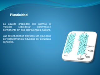 Es aquella propiedad que permite al
material sobrellevar deformación
permanente sin que sobrevenga la ruptura.
Las deformaciones plásticas son causadas
por deslizamientos inducidos por esfuerzos
cortantes.
Plasticidad
 