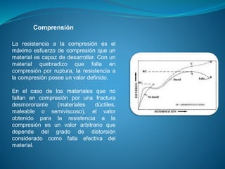 La resistencia a la compresión es el
máximo esfuerzo de compresión que un
material es capaz de desarrollar. Con un
material quebradizo que falla en
compresión por ruptura, la resistencia a
la compresión posee un valor definido.
En el caso de los materiales que no
fallan en compresión por una fractura
desmoronante (materiales dúctiles,
maleable o semiviscoso), el valor
obtenido para la resistencia a la
compresión es un valor arbitrario que
depende del grado de distorsión
considerado como falla efectiva del
material.
Comprensión
 