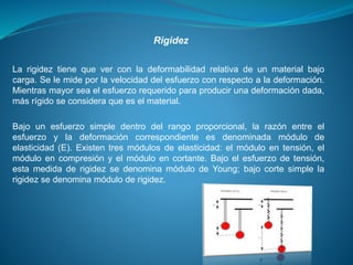 La rigidez tiene que ver con la deformabilidad relativa de un material bajo
carga. Se le mide por la velocidad del esfuerzo con respecto a la deformación.
Mientras mayor sea el esfuerzo requerido para producir una deformación dada,
más rígido se considera que es el material.
Bajo un esfuerzo simple dentro del rango proporcional, la razón entre el
esfuerzo y la deformación correspondiente es denominada módulo de
elasticidad (E). Existen tres módulos de elasticidad: el módulo en tensión, el
módulo en compresión y el módulo en cortante. Bajo el esfuerzo de tensión,
esta medida de rigidez se denomina módulo de Young; bajo corte simple la
rigidez se denomina módulo de rigidez.
Rigidez
 
