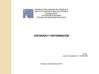 REPÚBLICA BOLIVARIANA DE VENEZUELA
INSTITUTO UNIVERSITARIO POLITÉCNICO
“Santiago Mariño”
EXTENSIÓN PORLAMAR
ESCUELA DE INGENIERÍA MECANICA
ESFUERZO Y DEFORMACIÓN
Autor:
José A. González CI. 16.035.386
Porlamar, 28 de abril de 2014
 