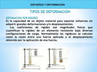 Es la capacidad de un objeto material para soportar esfuerzos sin
adquirir grandes deformaciones y/o desplazamientos.
Los coeficientes de rigidez son magnitudes físicas que
cuantifican la rigidez de un elemento resistente bajo diversas
configuraciones de carga. Normalmente las rigideces se calculan
como la razón entre una fuerza aplicada y el desplazamiento
obtenido por la aplicación de esa fuerza.
ESFUERZO Y DEFORMACIÓN
 