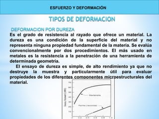 Es el grado de resistencia al rayado que ofrece un material. La
dureza es una condición de la superficie del material y no
representa ninguna propiedad fundamental de la materia. Se evalúa
convencionalmente por dos procedimientos. El más usado en
metales es la resistencia a la penetración de una herramienta de
determinada geometría.
El ensayo de dureza es simple, de alto rendimiento ya que no
destruye la muestra y particularmente útil para evaluar
propiedades de los diferentes componentes microestructurales del
material.
ESFUERZO Y DEFORMACIÓN
 