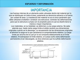 Las fuerzas internas de un elemento están ubicadas dentro del material por lo
que se distribuyen en toda el área; justamente se denomina esfuerzo a la fuerza
por unidad de área. La resistencia del material no es el único parámetro que
debe utilizarse al diseñar o analizar una estructura; controlar las deformaciones
para que la estructura cumpla con el propósito para el cual se diseñó tiene la
misma o mayor importancia.
Los materiales, en su totalidad, se deforman a una carga externa. Se sabe
además que, hasta cierta carga límite el sólido recobra sus dimensiones
originales cuando se le descarga. La recuperación de las dimensiones originales
al eliminar la carga es lo que caracteriza al comportamiento elástico. La carga
límite por encima de la cual ya no se comporta elásticamente es el límite
elástico. Al sobrepasar el límite elástico, el cuerpo sufre cierta deformación
permanente al ser descargado, se dice entonces que ha sufrido deformación
plástica.
ESFUERZO Y DEFORMACIÓN
 