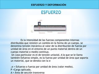 Es la intensidad de las fuerzas componentes internas
distribuidas que resisten un cambio en la forma de un cuerpo. se
denomina tensión mecánica al valor de la distribución de fuerza por
unidad de área en el entorno de un punto material dentro de un
cuerpo material o medio continuo.
Un caso particular es el de tensión uniaxial. A la que se le llama
también Esfuerzo simple, es la fuerza por unidad de área que soporta
un material, que se denota con la σ
.σ = Esfuerzo o fuerza por unidad de área (valor medio).
P =Carga aplicada.
A = Área de sección transversa
ESFUERZO Y DEFORMACIÓN
 