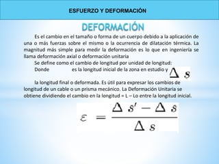Es el cambio en el tamaño o forma de un cuerpo debido a la aplicación de
una o más fuerzas sobre el mismo o la ocurrencia de dilatación térmica. La
magnitud más simple para medir la deformación es lo que en ingeniería se
llama deformación axial o deformación unitaria
Se define como el cambio de longitud por unidad de longitud:
Donde es la longitud inicial de la zona en estudio y
la longitud final o deformada. Es útil para expresar los cambios de
longitud de un cable o un prisma mecánico. La Deformación Unitaria se
obtiene dividiendo el cambio en la longitud = L – Lo entre la longitud inicial.
ESFUERZO Y DEFORMACIÓN
 
