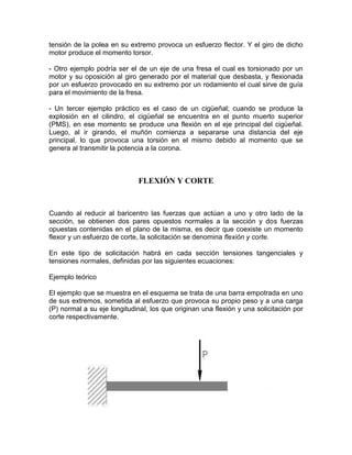 tensión de la polea en su extremo provoca un esfuerzo flector. Y el giro de dicho
motor produce el momento torsor.
- Otro ejemplo podría ser el de un eje de una fresa el cual es torsionado por un
motor y su oposición al giro generado por el material que desbasta, y flexionada
por un esfuerzo provocado en su extremo por un rodamiento el cual sirve de guía
para el movimiento de la fresa.
- Un tercer ejemplo práctico es el caso de un cigüeñal; cuando se produce la
explosión en el cilindro, el cigüeñal se encuentra en el punto muerto superior
(PMS), en ese momento se produce una flexión en el eje principal del cigüeñal.
Luego, al ir girando, el muñón comienza a separarse una distancia del eje
principal, lo que provoca una torsión en el mismo debido al momento que se
genera al transmitir la potencia a la corona.
FLEXIÓN Y CORTE
Cuando al reducir al baricentro las fuerzas que actúan a uno y otro lado de la
sección, se obtienen dos pares opuestos normales a la sección y dos fuerzas
opuestas contenidas en el plano de la misma, es decir que coexiste un momento
flexor y un esfuerzo de corte, la solicitación se denomina flexión y corte.
En este tipo de solicitación habrá en cada sección tensiones tangenciales y
tensiones normales, definidas por las siguientes ecuaciones:
Ejemplo teórico
El ejemplo que se muestra en el esquema se trata de una barra empotrada en uno
de sus extremos, sometida al esfuerzo que provoca su propio peso y a una carga
(P) normal a su eje longitudinal, los que originan una flexión y una solicitación por
corte respectivamente.
 