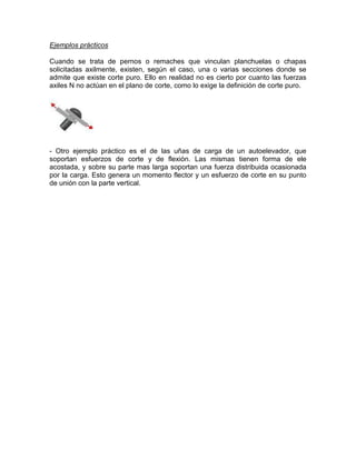 Ejemplos prácticos
Cuando se trata de pernos o remaches que vinculan planchuelas o chapas
solicitadas axilmente, existen, según el caso, una o varias secciones donde se
admite que existe corte puro. Ello en realidad no es cierto por cuanto las fuerzas
axiles N no actúan en el plano de corte, como lo exige la definición de corte puro.
- Otro ejemplo práctico es el de las uñas de carga de un autoelevador, que
soportan esfuerzos de corte y de flexión. Las mismas tienen forma de ele
acostada, y sobre su parte mas larga soportan una fuerza distribuida ocasionada
por la carga. Esto genera un momento flector y un esfuerzo de corte en su punto
de unión con la parte vertical.
 