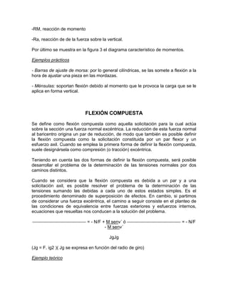 -RM, reacción de momento
-Ra, reacción de de la fuerza sobre la vertical.
Por último se muestra en la figura 3 el diagrama característico de momentos.
Ejemplos prácticos
- Barras de ajuste de morsa: por lo general cilíndricas, se las somete a flexión a la
hora de ajustar una pieza en las mordazas.
- Ménsulas: soportan flexión debido al momento que le provoca la carga que se le
aplica en forma vertical.
FLEXIÓN COMPUESTA
Se define como flexión compuesta como aquella solicitación para la cual actúa
sobre la sección una fuerza normal excéntrica. La reducción de esta fuerza normal
al baricentro origina un par de reducción, de modo que también es posible definir
la flexión compuesta como la solicitación constituida por un par flexor y un
esfuerzo axil. Cuando se emplea la primera forma de definir la flexión compuesta,
suele designársela como compresión (o tracción) excéntrica.
Teniendo en cuenta las dos formas de definir la flexión compuesta, será posible
desarrollar el problema de la determinación de las tensiones normales por dos
caminos distintos.
Cuando se considera que la flexión compuesta es debida a un par y a una
solicitación axil, es posible resolver el problema de la determinación de las
tensiones sumando las debidas a cada uno de estos estados simples. Es el
procedimiento denominado de superposición de efectos. En cambio, si partimos
de considerar una fuerza excéntrica, el camino a seguir consiste en el planteo de
las condiciones de equivalencia entre fuerzas exteriores y esfuerzos internos,
ecuaciones que resueltas nos conducen a la solución del problema.
= - N/F + M senv´ ó = - N/F
- M senv´
JgJg
(Jg = F. ig2 )( Jg se expresa en función del radio de giro)
Ejemplo teórico
 