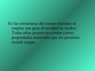 En las estructuras del cuerpo humano se emplea una gran diversidad de tejidos. Todos ellos poseen en común ciertas propiedades esenciales que les permiten resistir cargas.  