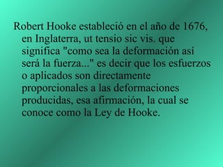 Robert Hooke estableció en el año de 1676, en Inglaterra, ut tensio sic vis. que significa "como sea la deformación así será la fuerza..." es decir que los esfuerzos o aplicados son directamente proporcionales a las deformaciones producidas, esa afirmación, la cual se conoce como la Ley de Hooke.  