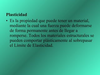 Plasticidad  Es la propiedad que puede tener un material, mediante la cual una fuerza puede deformarse de forma permanente antes de llegar a romperse. Todos los materiales estructurales se pueden comportar plásticamente al sobrepasar el Límite de Elasticidad.  