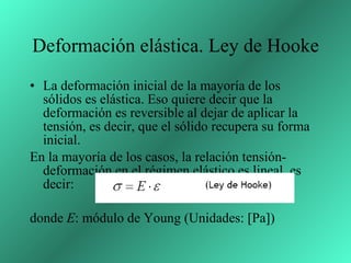 Deformación elástica. Ley de Hooke La deformación inicial de la mayoría de los sólidos es elástica. Eso quiere decir que la deformación es reversible al dejar de aplicar la tensión, es decir, que el sólido recupera su forma inicial. En la mayoría de los casos, la relación tensión-deformación en el régimen elástico es lineal, es decir: donde  E : módulo de Young (Unidades: [Pa]) 