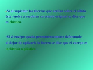 - Si al suprimir las fuerzas que actúan sobre el sólido éste vuelve a recobrar su estado original se dice que es  elástico .  Si el cuerpo queda permanentemente deformado  al dejar de aplicarle la fuerza se dice que el cuerpo es  inelástico o plástico . 