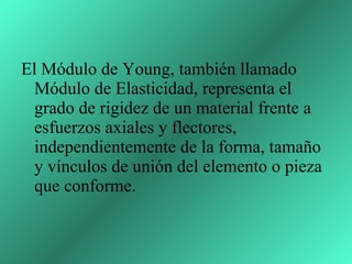 El Módulo de Young, también llamado Módulo de Elasticidad, representa el grado de rigidez de un material frente a esfuerzos axiales y flectores, independientemente de la forma, tamaño y vínculos de unión del elemento o pieza que conforme.  