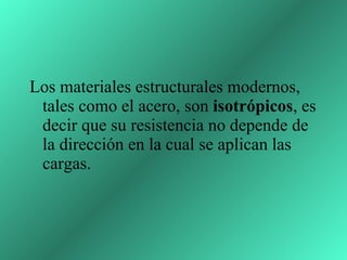 Los materiales estructurales modernos, tales como el acero, son  isotrópicos , es decir que su resistencia no depende de la dirección en la cual se aplican las cargas.   