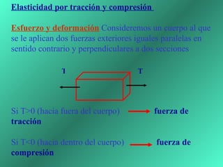 Elasticidad por tracción y compresión  Esfuerzo y deformación   Consideremos un cuerpo al que se le aplican dos fuerzas exteriores iguales paralelas en sentido contrario y perpendiculares a dos secciones            Si T>0 (hacia fuera del cuerpo)  fuerza de tracción Si T<0 (hacia dentro del cuerpo)  fuerza de compresión T T 
