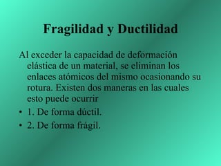 Fragilidad y Ductilidad Al exceder la capacidad de deformación elástica de un material, se eliminan los enlaces atómicos del mismo ocasionando su rotura. Existen dos maneras en las cuales esto puede ocurrir  1. De forma dúctil.  2. De forma frágil.  