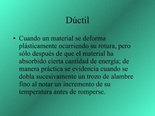 Dúctil Cuando un material se deforma plásticamente ocurriendo su rotura, pero sólo después de que el material ha absorbido cierta cantidad de energía; de manera práctica se evidencia cuando se dobla sucesivamente un trozo de alambre fino al notar un incremento de su temperatura antes de romperse.  