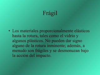 Frágil Los materiales proporcionalmente elásticos hasta la rotura, tales como el vidrio y algunos plásticos. No pueden dar signo alguno de la rotura inminente; además, a menudo son frágiles y se desmenuzan bajo la acción del impacto.  