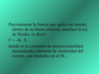 Precisamente la fuerza que aplica un resorte, dentro de su límite elástico, satisface la ley de Hooke, es decir: F = - K. X donde es la constante de proporcionalidad, denominada constante de elasticidad del resorte, con unidades en el SI, .  