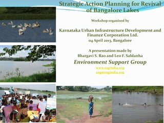 Strategic Action Planning for Revival
          of Bangalore Lakes
               Workshop organised by

Karnataka Urban Infrastructure Development and
            Finance Corporation Ltd.
             04 April 2013, Bangalore

             A presentation made by
        Bhargavi S. Rao and Leo F. Saldanha
      Environment Support Group
                 www.esgindia.org
                 esg@esgindia.org
 