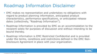 Roadmap Information Disclaimer
 EMC makes no representation and undertakes no obligations with
regard to product planning information, anticipated product
characteristics, performance specifications, or anticipated release
dates (collectively, “Roadmap Information”).
 Roadmap Information is provided by EMC as an accommodation to the
recipient solely for purposes of discussion and without intending to be
bound thereby.
 Roadmap information is EMC Restricted Confidential and is provided
under the terms, conditions and restrictions defined in the EMC NonDisclosure Agreement in place with your organization.

© Copyright 2013 EMC Corporation. All rights reserved.

2

 