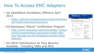 How To Access EMC Adapters
 Via OpenStack Foundation, Effective April
2013
– https://github.com/openstack/cinder/tree/mas
ter/cinder/volume/drivers/emc

 Via Rackspace “Alamo” Certification Program
– http://www.rackspace.com/knowledge_center/
article/implementing-openstack-cinder-withemc-storage-on-the-rackspace-private-cloudsoftware

 Via Other Distributions As They Become
Available – Including VARs and ISVs
© Copyright 2013 EMC Corporation. All rights reserved.

22

 