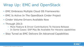 Wrap Up: EMC and OpenStack
 EMC Embraces Multiple Cloud OS Frameworks
 EMC Is Active In The OpenStack Cinder Project
 Cinder Volume Drivers Available Now
 Through 2013:
– More Feature & Driver Contributions To Havana Release
– In Some Cases: EAP May Be Available For Havana capabilities

 Stay Tuned as EMC Delivers On Advanced Capabilities

© Copyright 2013 EMC Corporation. All rights reserved.

28

 