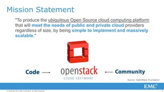 Mission Statement
"To produce the ubiquitous Open Source cloud computing platform
that will meet the needs of public and private cloud providers
regardless of size, by being simple to implement and massively
scalable."

Source: OpenStack Foundation

© Copyright 2013 EMC Corporation. All rights reserved.

4

 