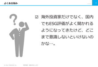 © 2016 TANSHIKI Inc. 無断複製・転載を禁止します
よくある悩み
☑ 海外投資家だけでなく、国内
でもESG評価がよく聞かれる
ようになってきたけど、どこ
まで意識しないといけないの
かな…。
2016/7/22 3
 