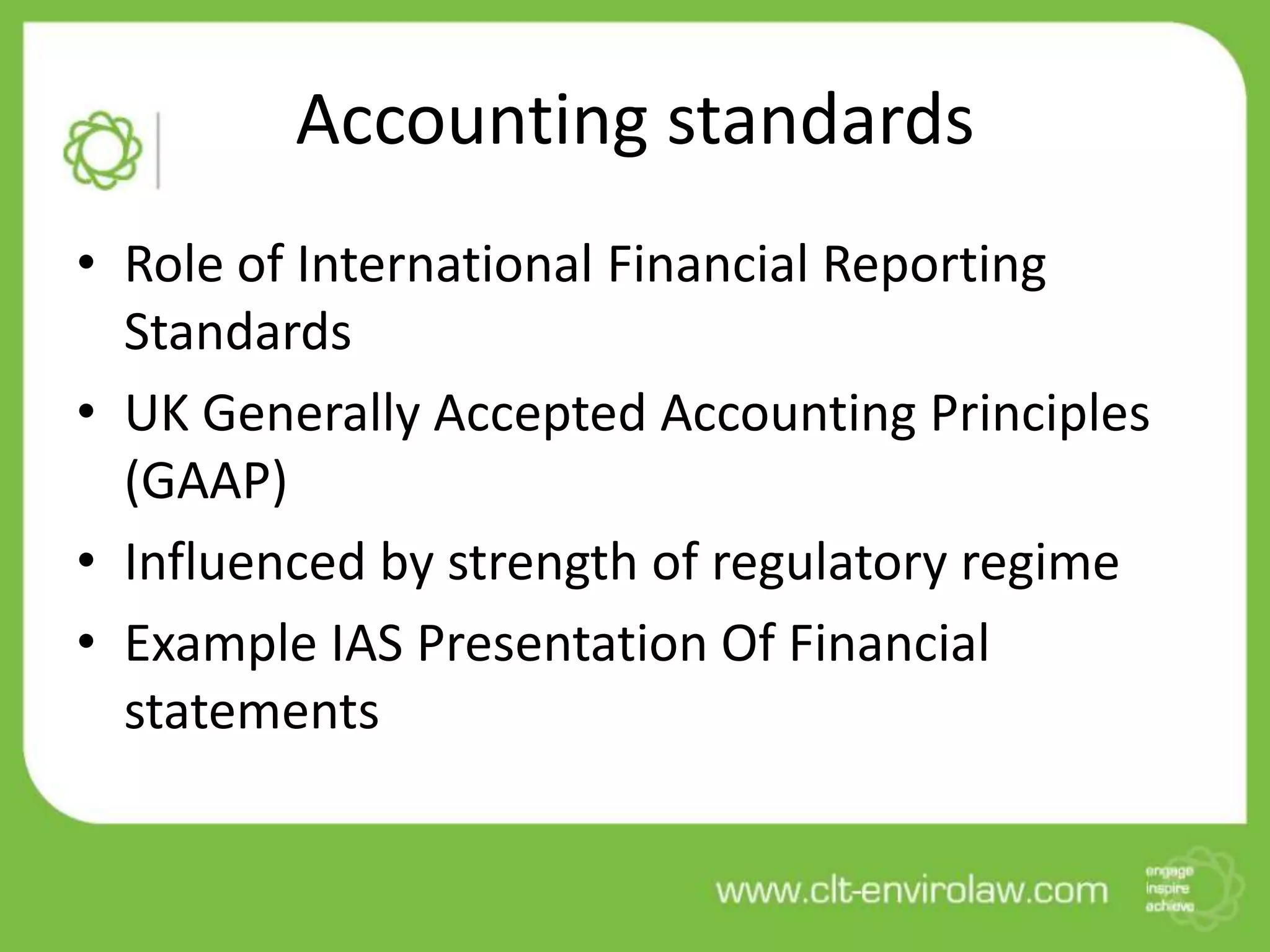 Accounting standards
• Role of International Financial Reporting
Standards
• UK Generally Accepted Accounting Principles
(GAAP)
• Influenced by strength of regulatory regime
• Example IAS Presentation Of Financial
statements
 